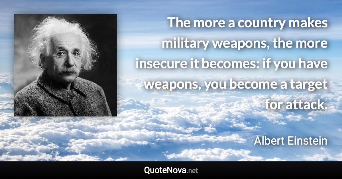 The more a country makes military weapons, the more insecure it becomes: if you have weapons, you become a target for attack. - Albert Einstein quote