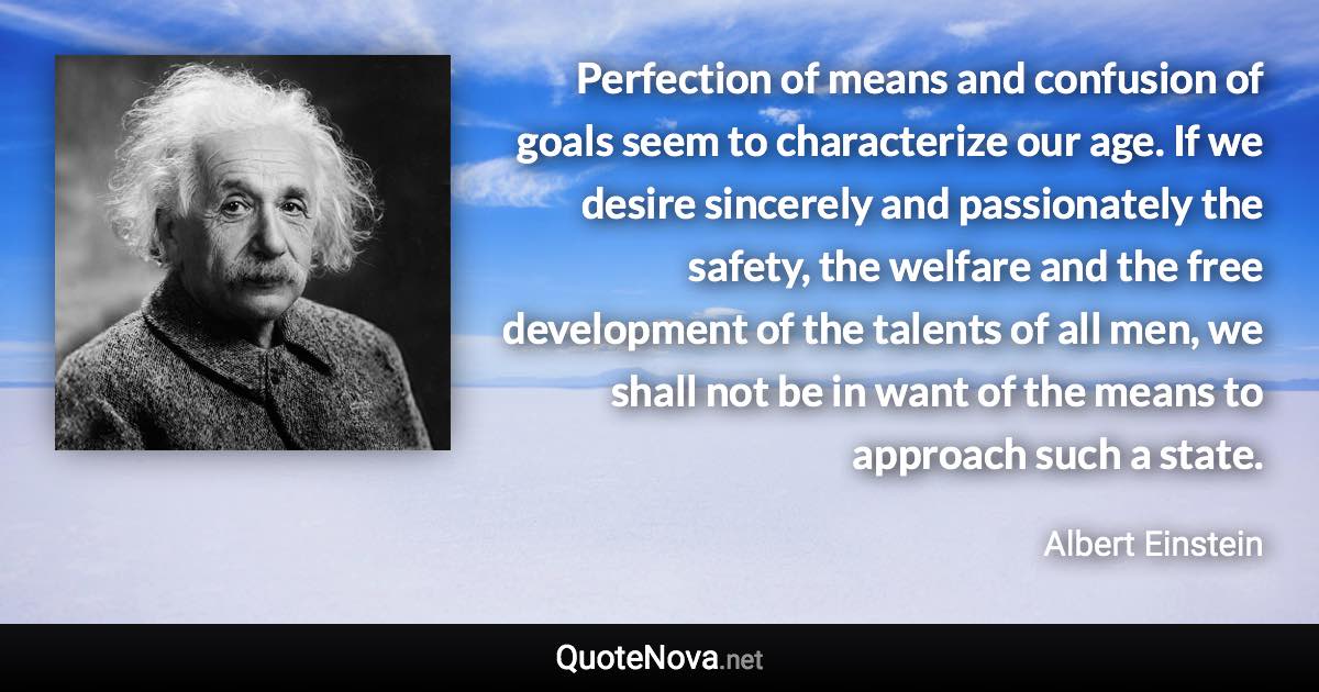 Perfection of means and confusion of goals seem to characterize our age. If we desire sincerely and passionately the safety, the welfare and the free development of the talents of all men, we shall not be in want of the means to approach such a state. - Albert Einstein quote