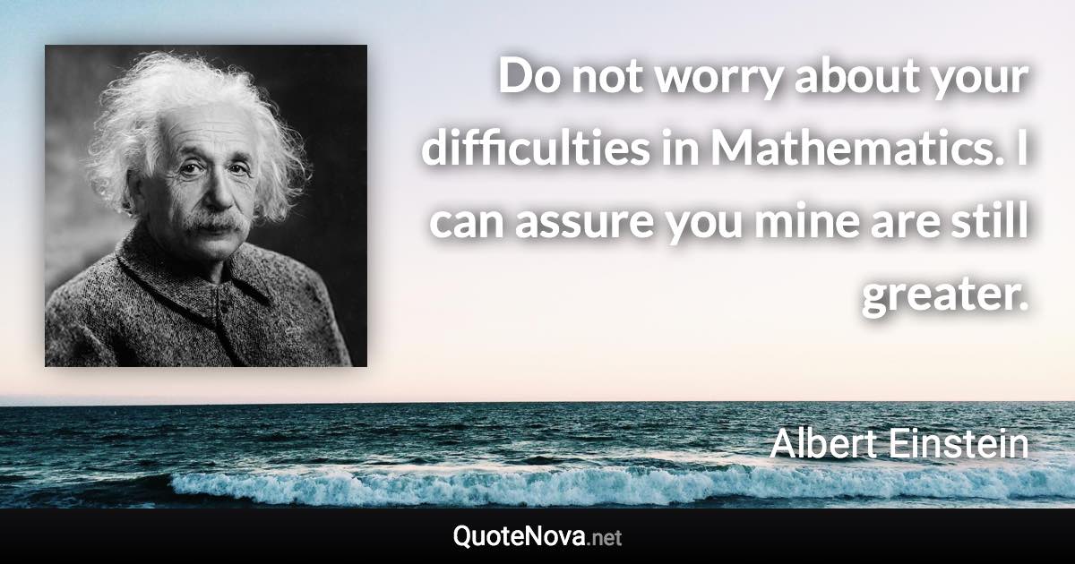 Do not worry about your difficulties in Mathematics. I can assure you mine are still greater. - Albert Einstein quote