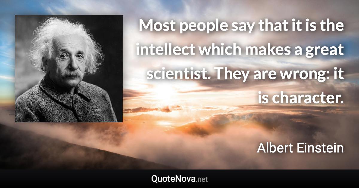 Most people say that it is the intellect which makes a great scientist. They are wrong: it is character. - Albert Einstein quote