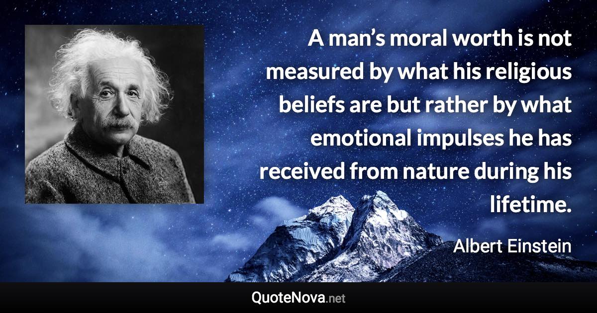 A man’s moral worth is not measured by what his religious beliefs are but rather by what emotional impulses he has received from nature during his lifetime. - Albert Einstein quote