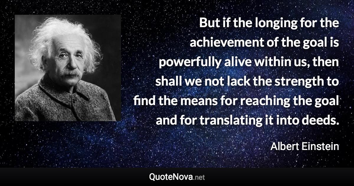 But if the longing for the achievement of the goal is powerfully alive within us, then shall we not lack the strength to find the means for reaching the goal and for translating it into deeds. - Albert Einstein quote