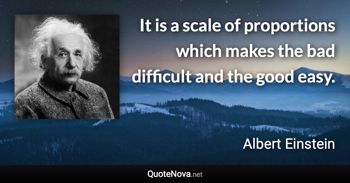 It is a scale of proportions which makes the bad difficult and the good easy. - Albert Einstein quote