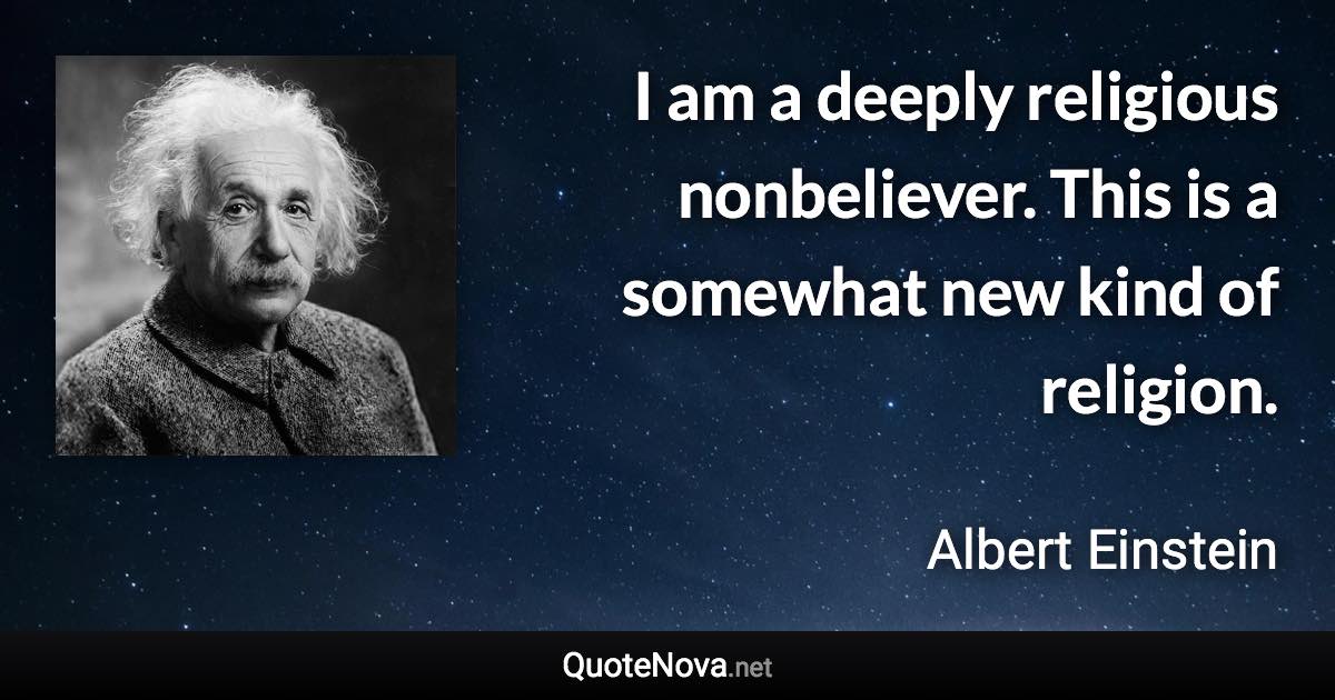 I am a deeply religious nonbeliever. This is a somewhat new kind of religion. - Albert Einstein quote