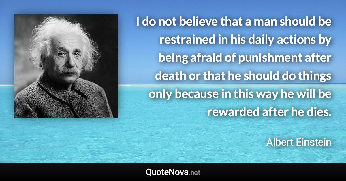 I do not believe that a man should be restrained in his daily actions by being afraid of punishment after death or that he should do things only because in this way he will be rewarded after he dies. - Albert Einstein quote