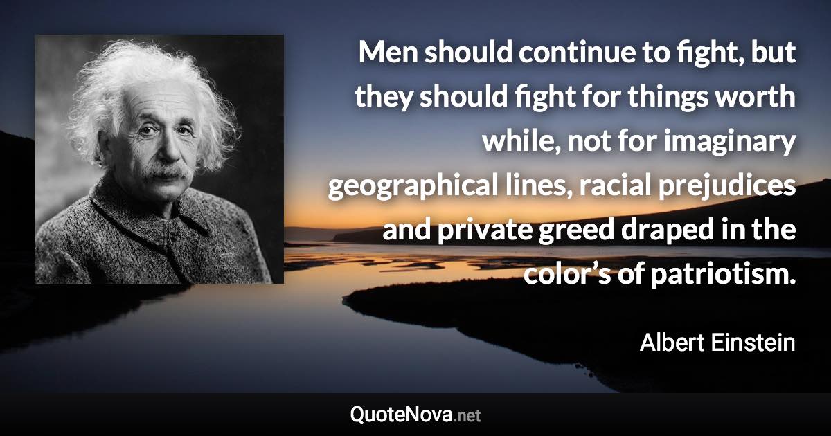 Men should continue to fight, but they should fight for things worth while, not for imaginary geographical lines, racial prejudices and private greed draped in the color’s of patriotism. - Albert Einstein quote
