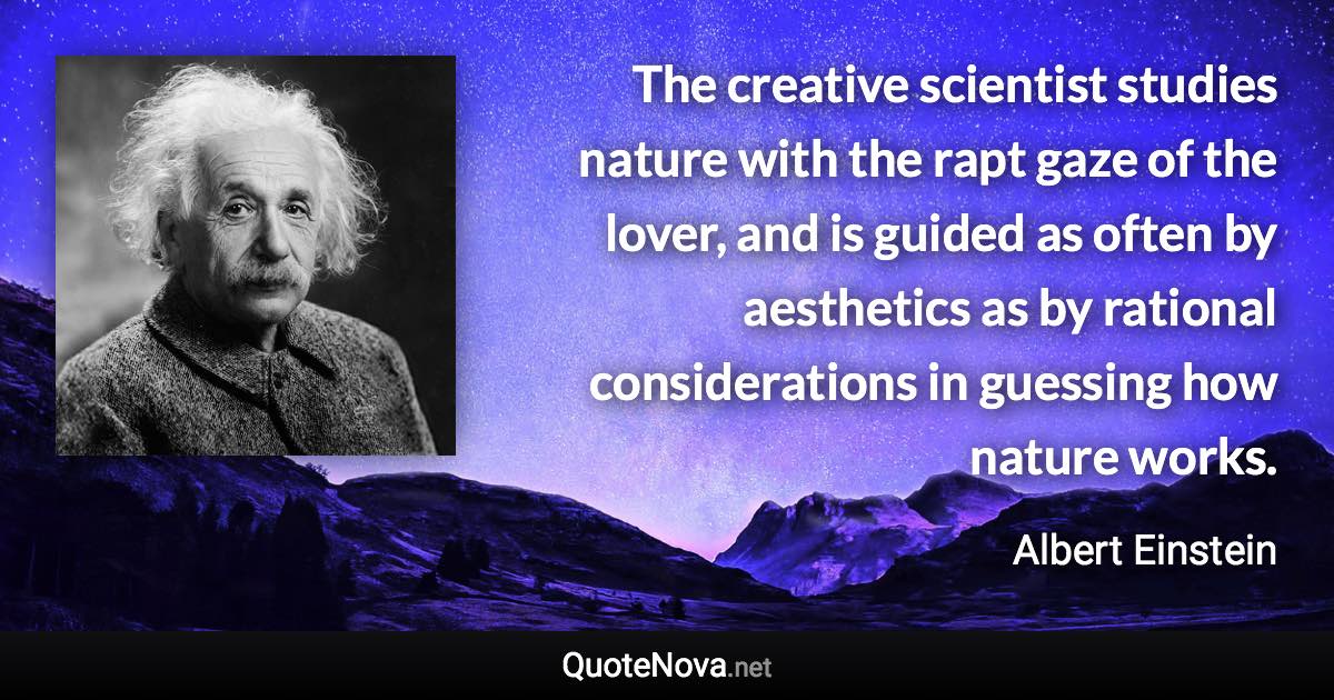 The creative scientist studies nature with the rapt gaze of the lover, and is guided as often by aesthetics as by rational considerations in guessing how nature works. - Albert Einstein quote