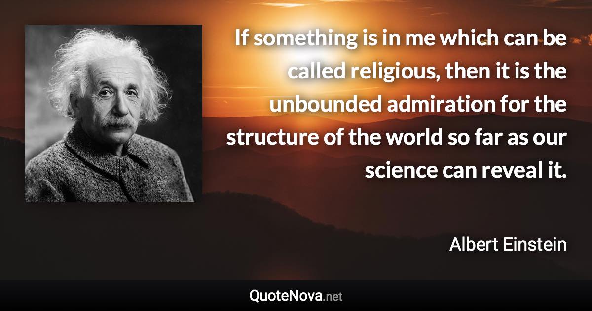 If something is in me which can be called religious, then it is the unbounded admiration for the structure of the world so far as our science can reveal it. - Albert Einstein quote