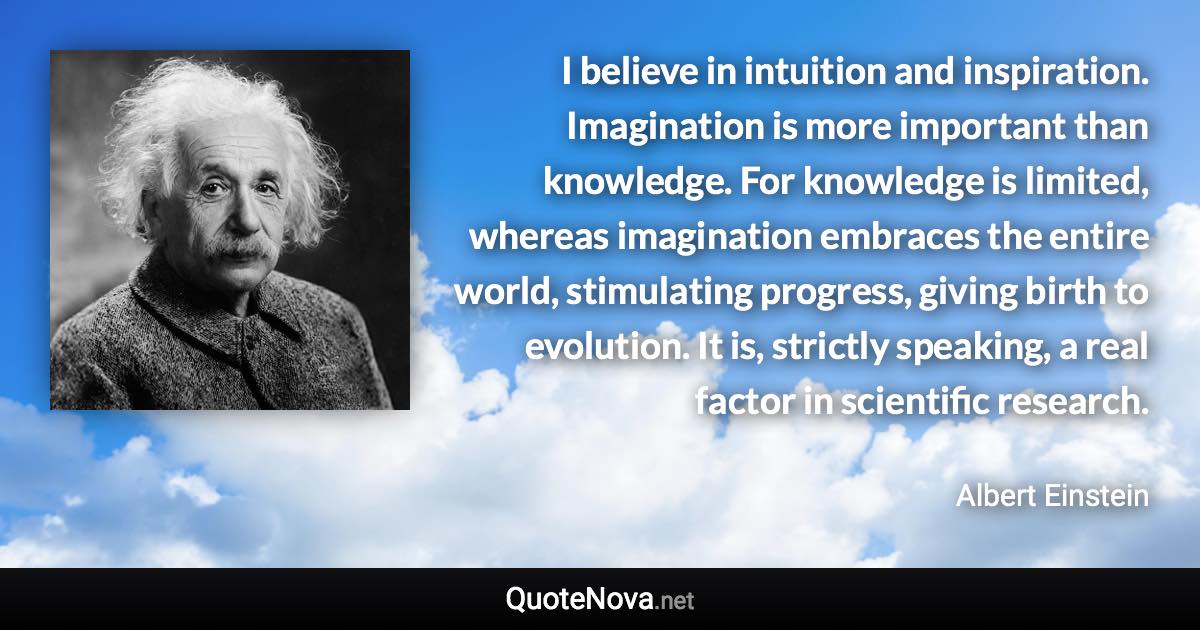 I believe in intuition and inspiration. Imagination is more important than knowledge. For knowledge is limited, whereas imagination embraces the entire world, stimulating progress, giving birth to evolution. It is, strictly speaking, a real factor in scientific research. - Albert Einstein quote