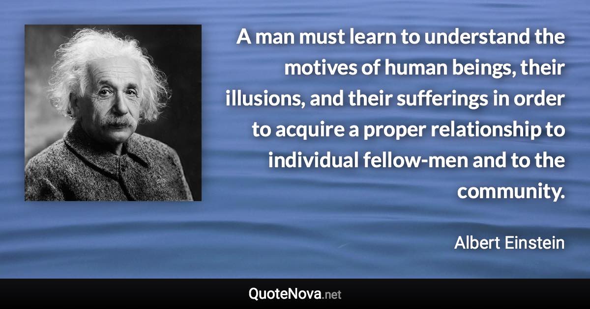 A man must learn to understand the motives of human beings, their illusions, and their sufferings in order to acquire a proper relationship to individual fellow-men and to the community. - Albert Einstein quote