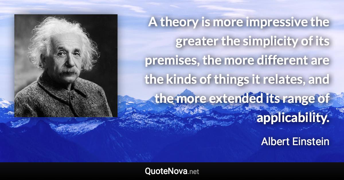 A theory is more impressive the greater the simplicity of its premises, the more different are the kinds of things it relates, and the more extended its range of applicability. - Albert Einstein quote