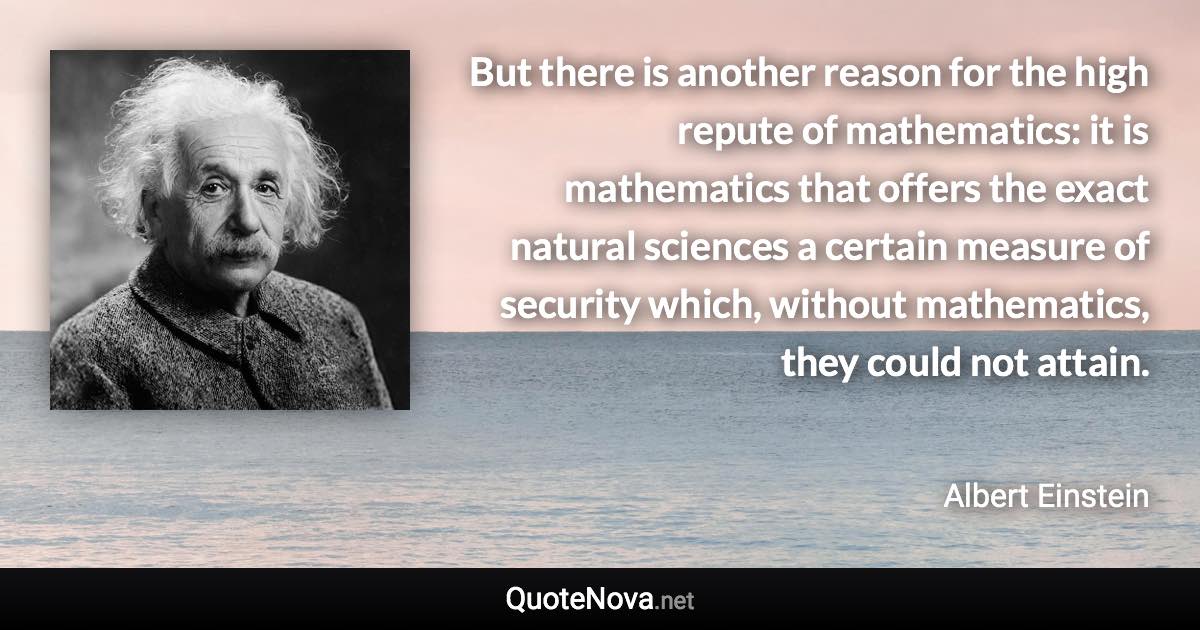 But there is another reason for the high repute of mathematics: it is mathematics that offers the exact natural sciences a certain measure of security which, without mathematics, they could not attain. - Albert Einstein quote