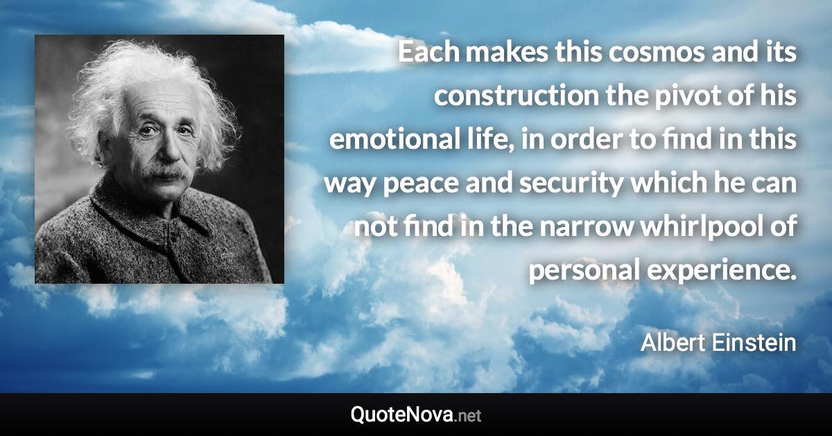 Each makes this cosmos and its construction the pivot of his emotional life, in order to find in this way peace and security which he can not find in the narrow whirlpool of personal experience. - Albert Einstein quote