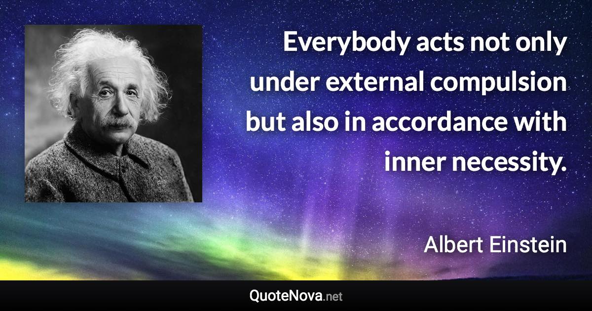 Everybody acts not only under external compulsion but also in accordance with inner necessity. - Albert Einstein quote