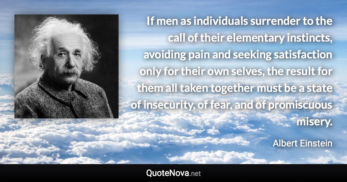 If men as individuals surrender to the call of their elementary instincts, avoiding pain and seeking satisfaction only for their own selves, the result for them all taken together must be a state of insecurity, of fear, and of promiscuous misery. - Albert Einstein quote