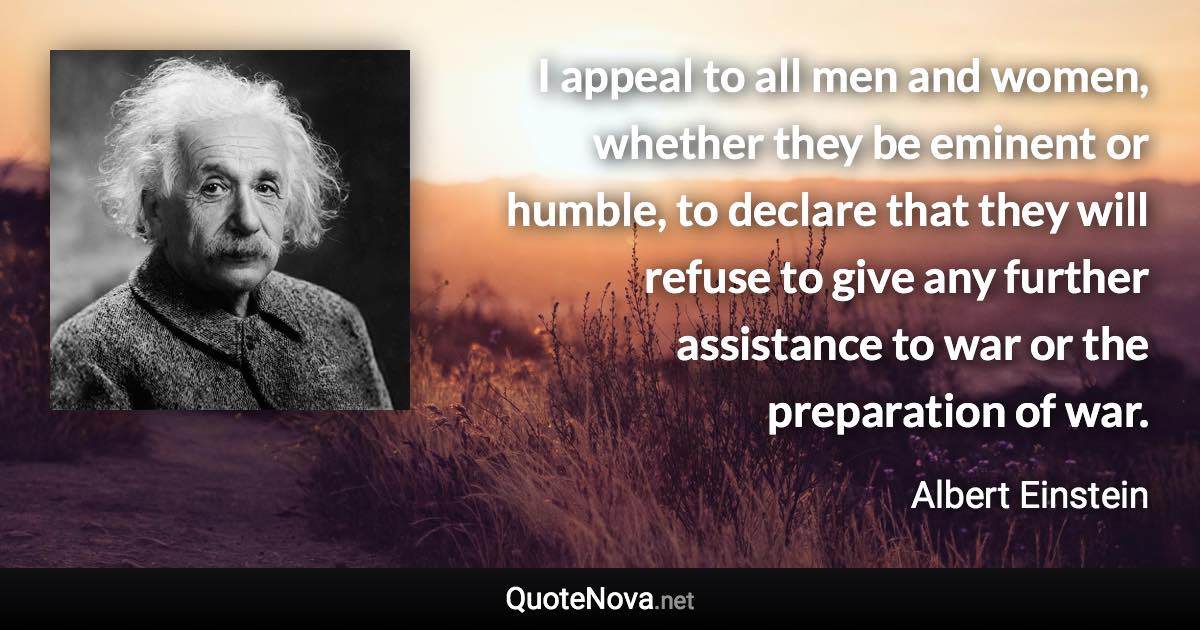 I appeal to all men and women, whether they be eminent or humble, to declare that they will refuse to give any further assistance to war or the preparation of war. - Albert Einstein quote