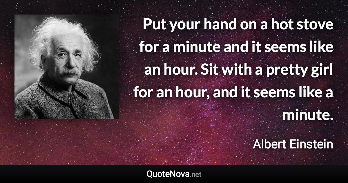 Put your hand on a hot stove for a minute and it seems like an hour. Sit with a pretty girl for an hour, and it seems like a minute. - Albert Einstein quote