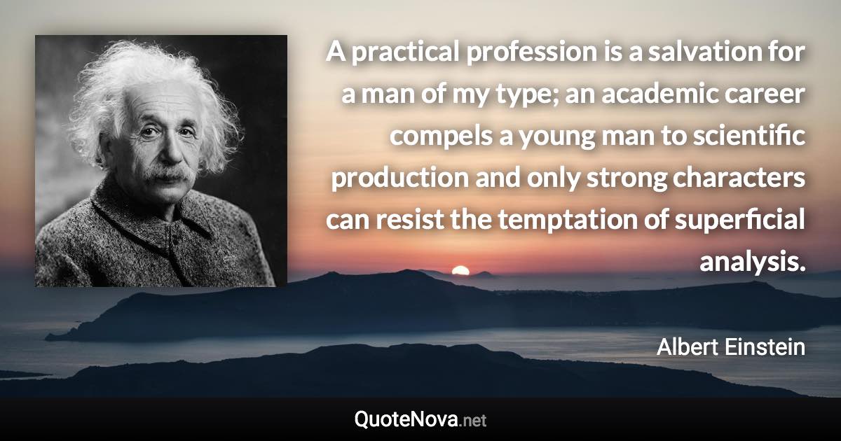 A practical profession is a salvation for a man of my type; an academic career compels a young man to scientific production and only strong characters can resist the temptation of superficial analysis. - Albert Einstein quote