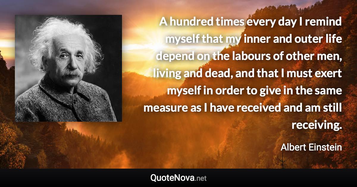 A hundred times every day I remind myself that my inner and outer life depend on the labours of other men, living and dead, and that I must exert myself in order to give in the same measure as I have received and am still receiving. - Albert Einstein quote