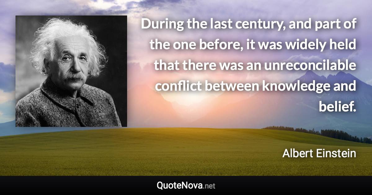 During the last century, and part of the one before, it was widely held that there was an unreconcilable conflict between knowledge and belief. - Albert Einstein quote