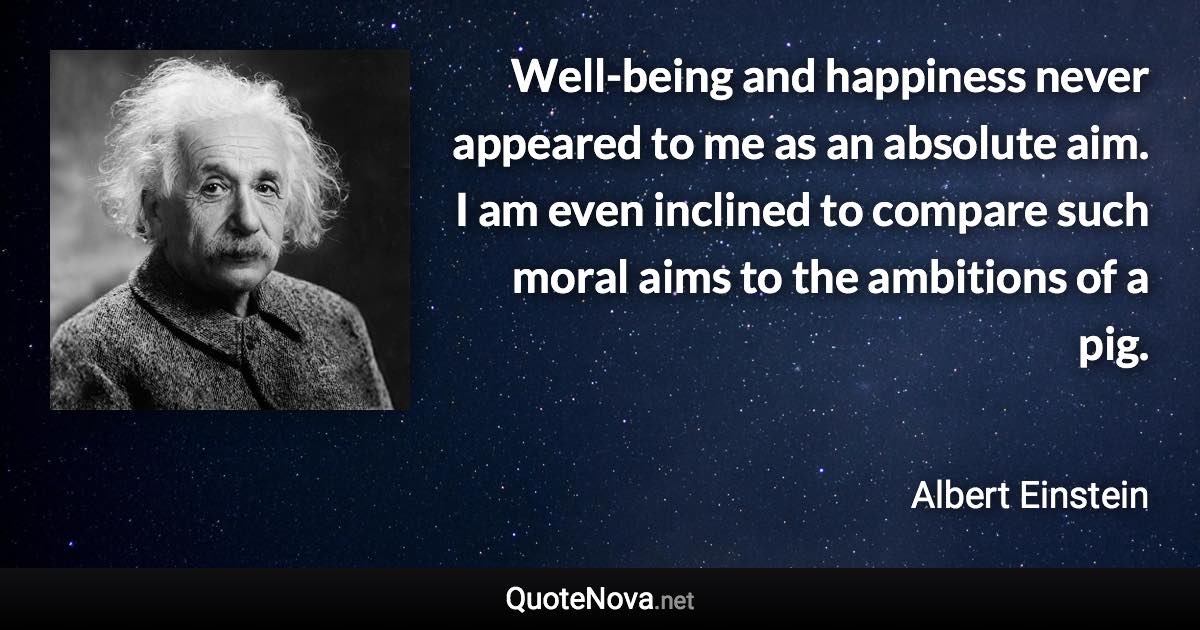 Well-being and happiness never appeared to me as an absolute aim. I am even inclined to compare such moral aims to the ambitions of a pig. - Albert Einstein quote