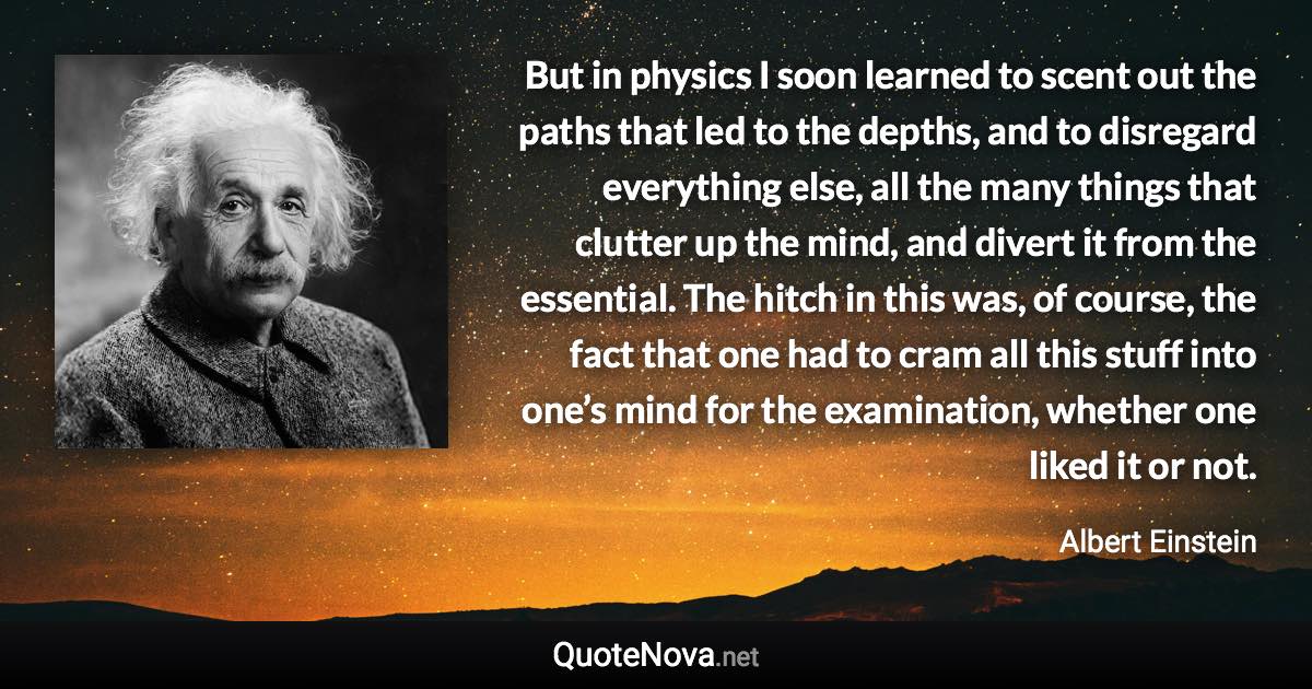 But in physics I soon learned to scent out the paths that led to the depths, and to disregard everything else, all the many things that clutter up the mind, and divert it from the essential. The hitch in this was, of course, the fact that one had to cram all this stuff into one’s mind for the examination, whether one liked it or not. - Albert Einstein quote