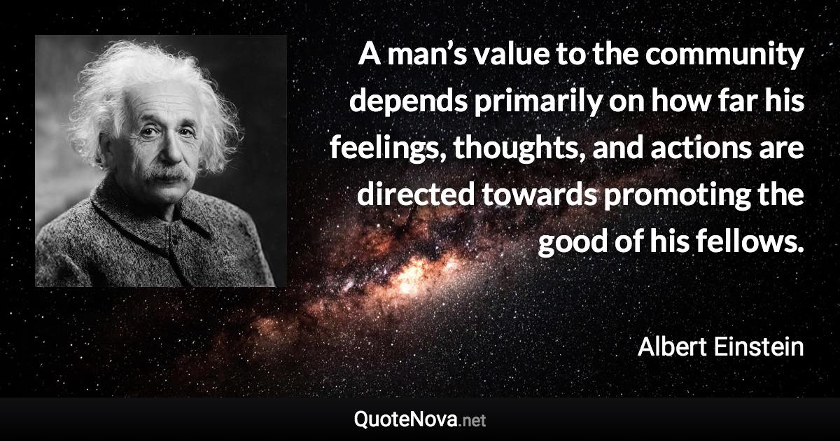 A man’s value to the community depends primarily on how far his feelings, thoughts, and actions are directed towards promoting the good of his fellows. - Albert Einstein quote