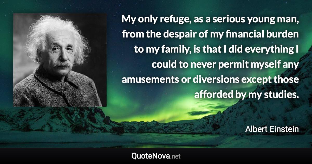 My only refuge, as a serious young man, from the despair of my financial burden to my family, is that I did everything I could to never permit myself any amusements or diversions except those afforded by my studies. - Albert Einstein quote