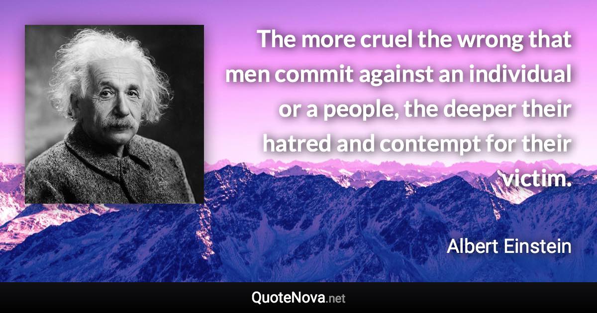 The more cruel the wrong that men commit against an individual or a people, the deeper their hatred and contempt for their victim. - Albert Einstein quote