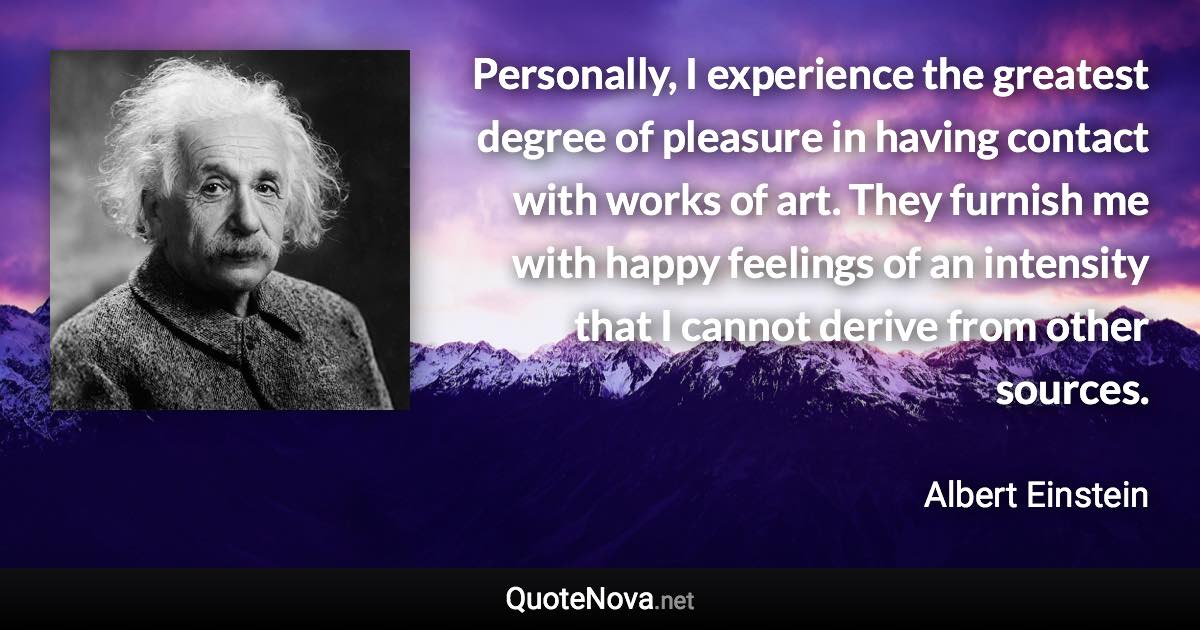 Personally, I experience the greatest degree of pleasure in having contact with works of art. They furnish me with happy feelings of an intensity that I cannot derive from other sources. - Albert Einstein quote