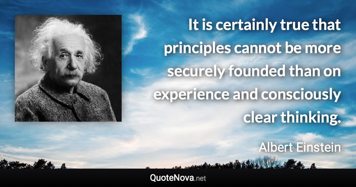 It is certainly true that principles cannot be more securely founded than on experience and consciously clear thinking. - Albert Einstein quote