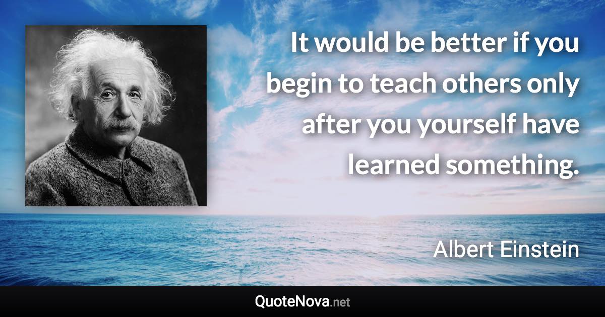It would be better if you begin to teach others only after you yourself have learned something. - Albert Einstein quote