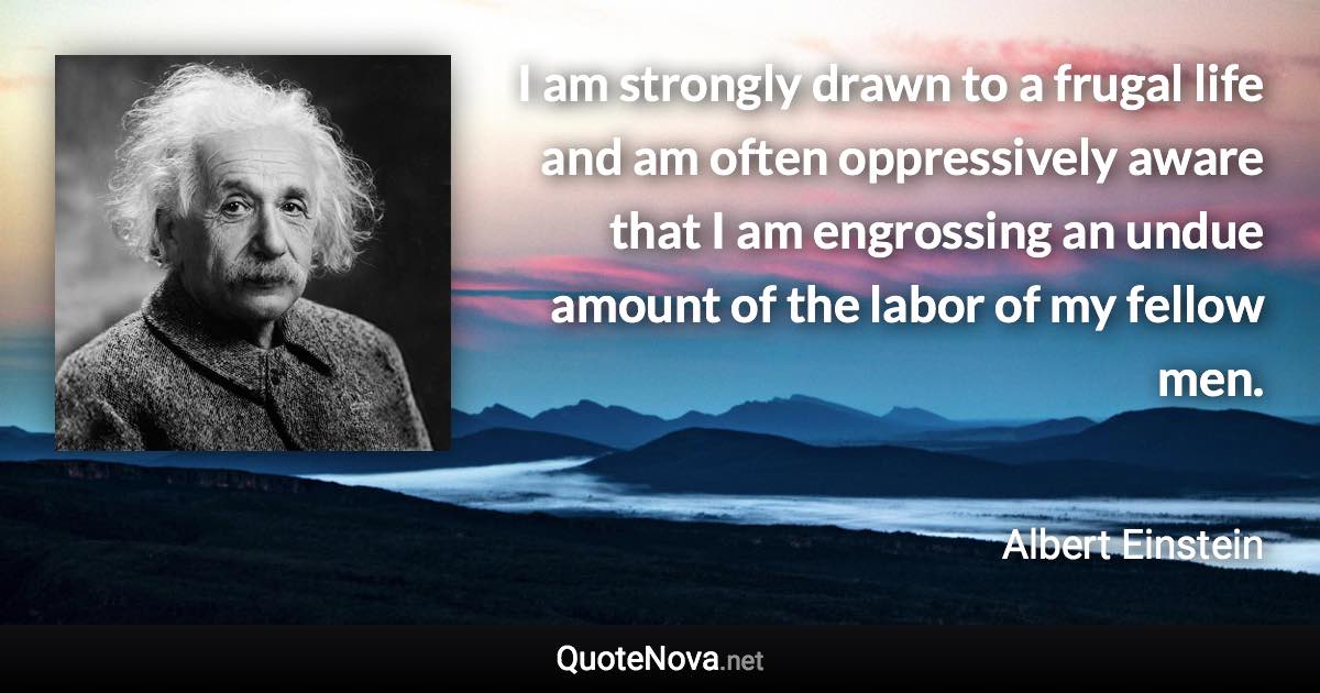 I am strongly drawn to a frugal life and am often oppressively aware that I am engrossing an undue amount of the labor of my fellow men. - Albert Einstein quote