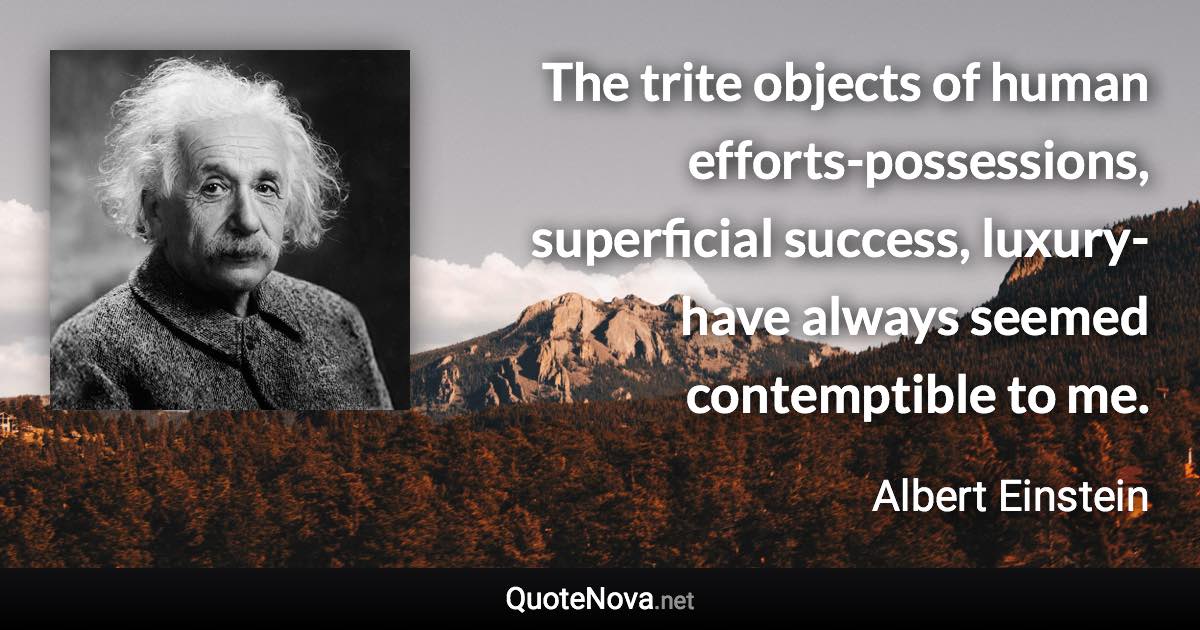 The trite objects of human efforts-possessions, superficial success, luxury-have always seemed contemptible to me. - Albert Einstein quote