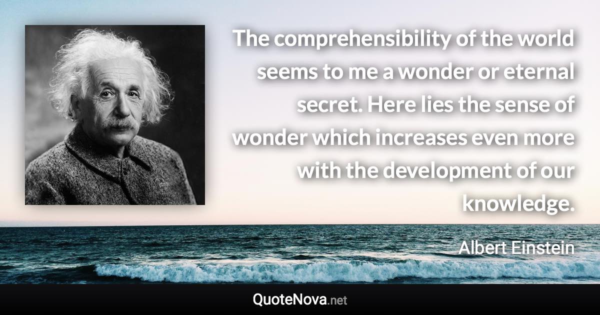 The comprehensibility of the world seems to me a wonder or eternal secret. Here lies the sense of wonder which increases even more with the development of our knowledge. - Albert Einstein quote