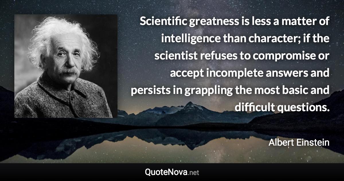 Scientific greatness is less a matter of intelligence than character; if the scientist refuses to compromise or accept incomplete answers and persists in grappling the most basic and difficult questions. - Albert Einstein quote