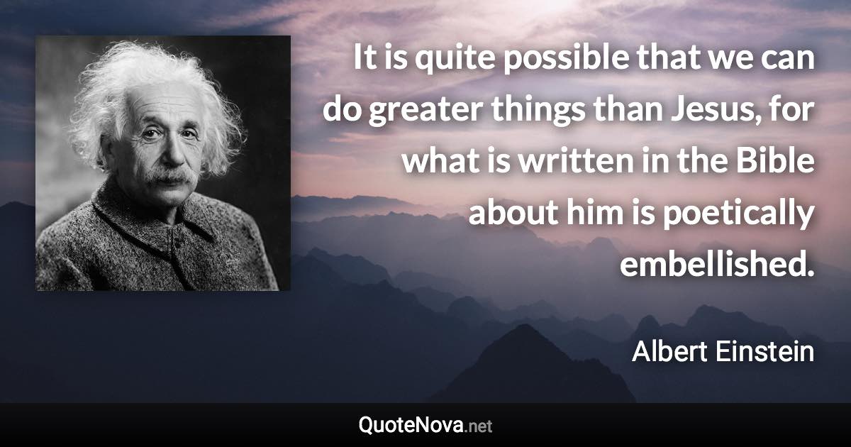 It is quite possible that we can do greater things than Jesus, for what is written in the Bible about him is poetically embellished. - Albert Einstein quote