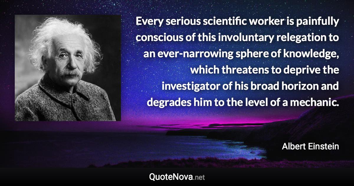Every serious scientific worker is painfully conscious of this involuntary relegation to an ever-narrowing sphere of knowledge, which threatens to deprive the investigator of his broad horizon and degrades him to the level of a mechanic. - Albert Einstein quote