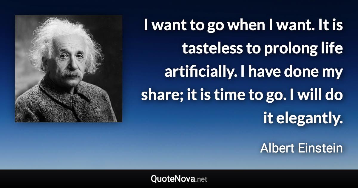 I want to go when I want. It is tasteless to prolong life artificially. I have done my share; it is time to go. I will do it elegantly. - Albert Einstein quote