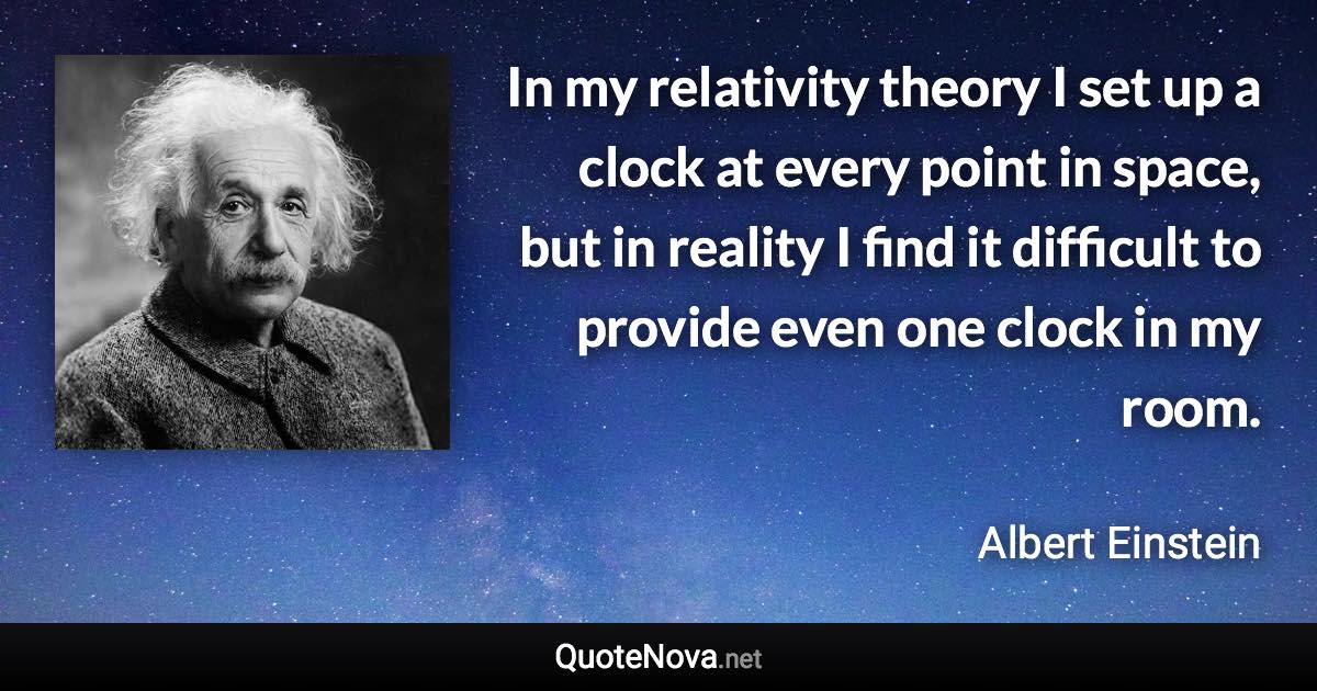 In my relativity theory I set up a clock at every point in space, but in reality I find it difficult to provide even one clock in my room. - Albert Einstein quote