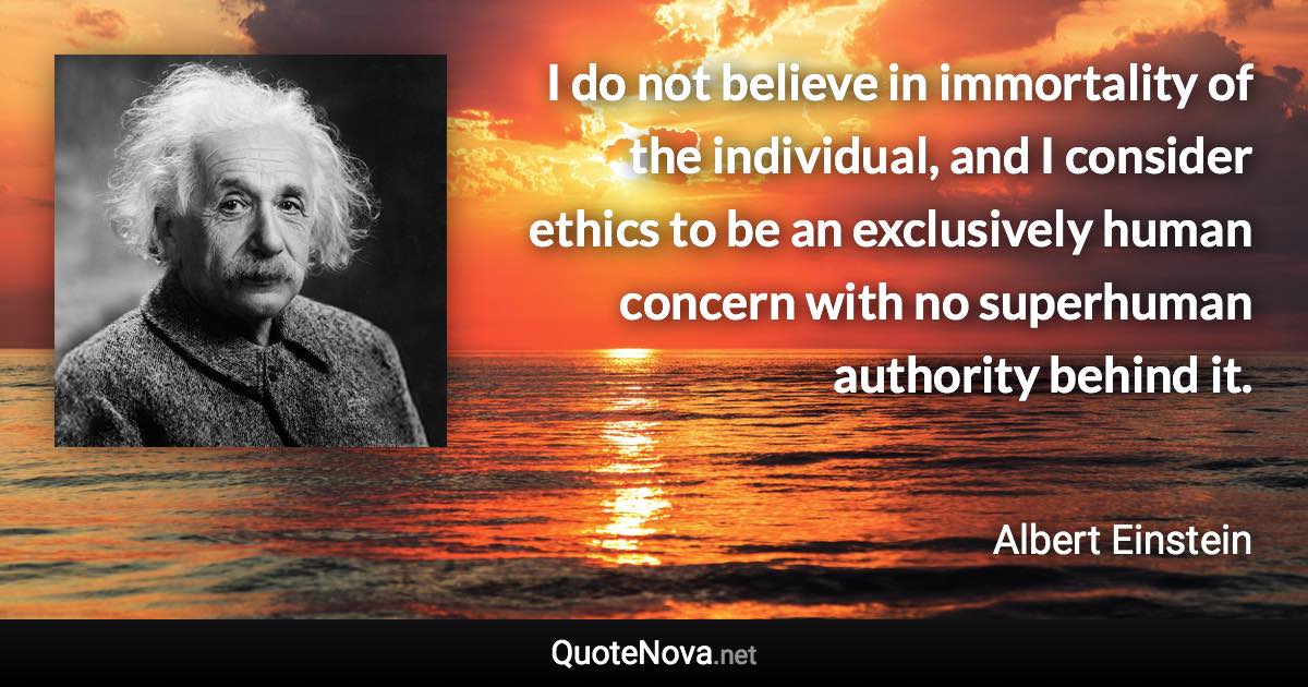 I do not believe in immortality of the individual, and I consider ethics to be an exclusively human concern with no superhuman authority behind it. - Albert Einstein quote