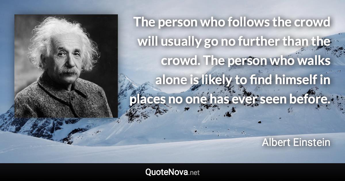 The person who follows the crowd will usually go no further than the crowd. The person who walks alone is likely to find himself in places no one has ever seen before. - Albert Einstein quote