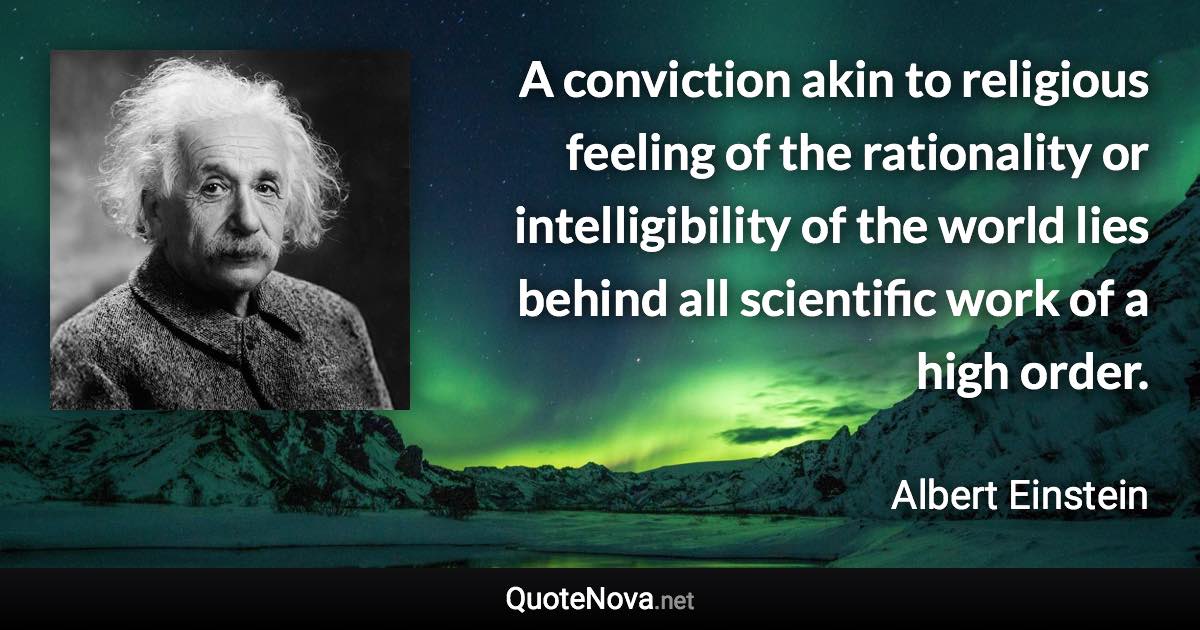 A conviction akin to religious feeling of the rationality or intelligibility of the world lies behind all scientific work of a high order. - Albert Einstein quote