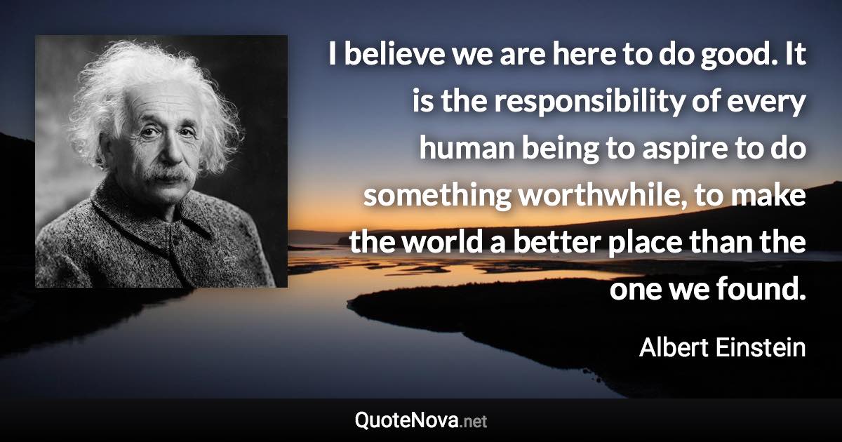 I believe we are here to do good. It is the responsibility of every human being to aspire to do something worthwhile, to make the world a better place than the one we found. - Albert Einstein quote