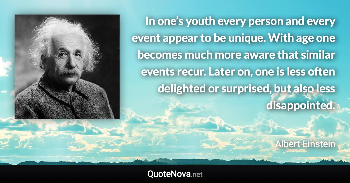 In one’s youth every person and every event appear to be unique. With age one becomes much more aware that similar events recur. Later on, one is less often delighted or surprised, but also less disappointed. - Albert Einstein quote