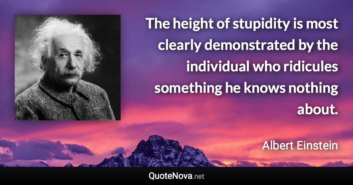 The height of stupidity is most clearly demonstrated by the individual who ridicules something he knows nothing about. - Albert Einstein quote
