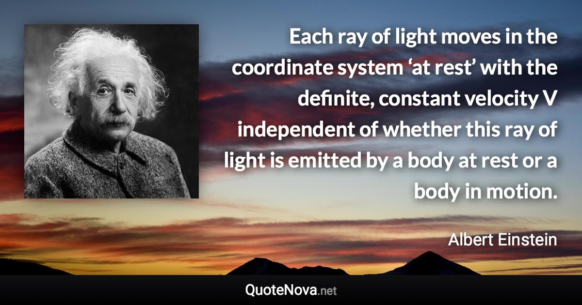 Each ray of light moves in the coordinate system ‘at rest’ with the definite, constant velocity V independent of whether this ray of light is emitted by a body at rest or a body in motion. - Albert Einstein quote