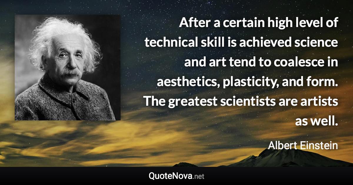 After a certain high level of technical skill is achieved science and art tend to coalesce in aesthetics, plasticity, and form. The greatest scientists are artists as well. - Albert Einstein quote