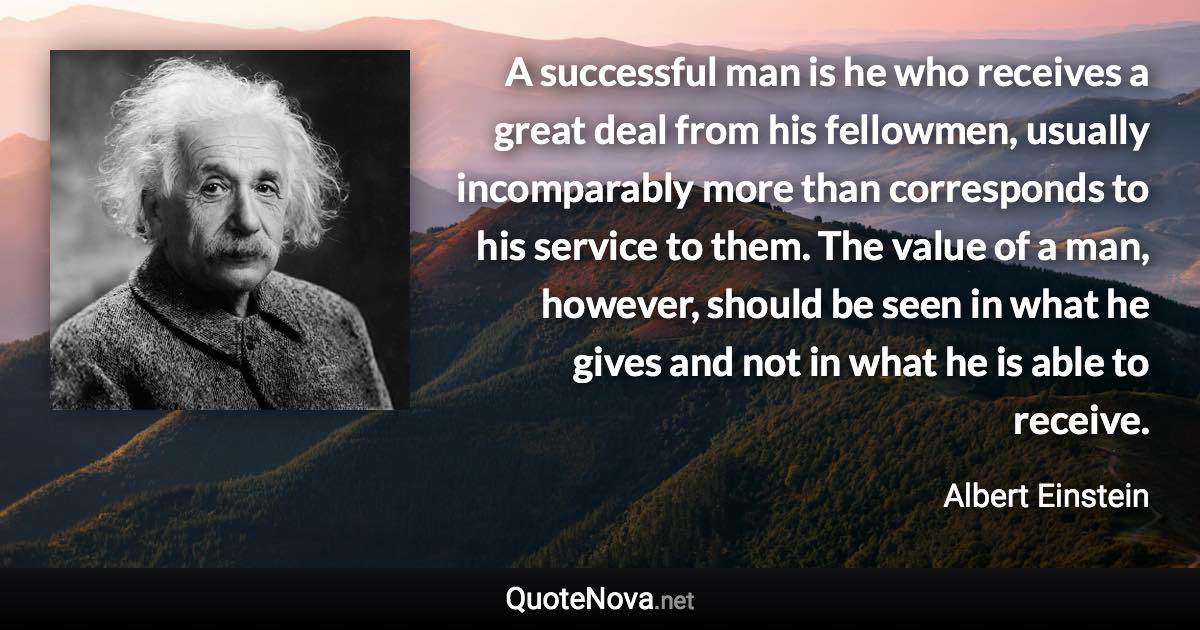 A successful man is he who receives a great deal from his fellowmen, usually incomparably more than corresponds to his service to them. The value of a man, however, should be seen in what he gives and not in what he is able to receive. - Albert Einstein quote