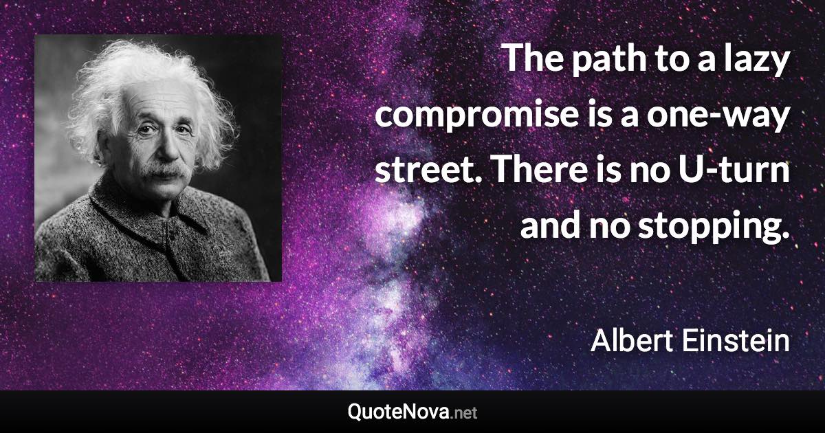The path to a lazy compromise is a one-way street. There is no U-turn and no stopping. - Albert Einstein quote